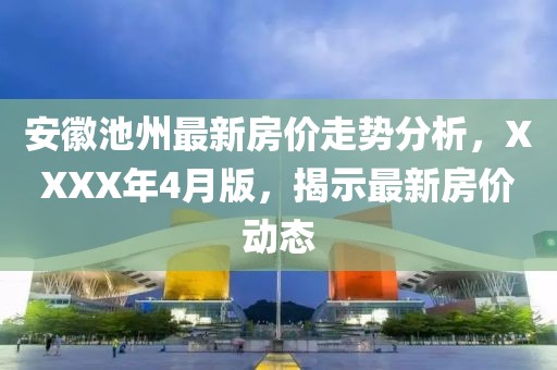 安徽池州最新房价走势分析，XXXX年4月版，揭示最新房价动态
