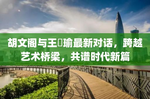 胡文阁与王珮瑜最新对话，跨越艺术桥梁，共谱时代新篇