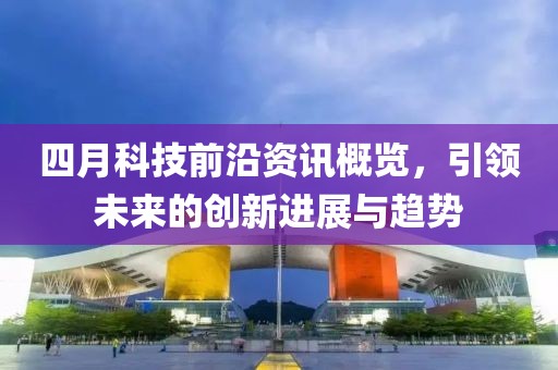 四月科技前沿资讯概览，引领未来的创新进展与趋势