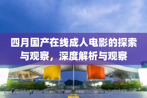 四月国产在线成人电影的探索与观察，深度解析与观察