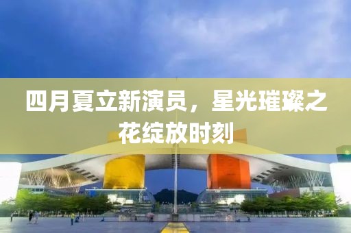 四月夏立新演员，星光璀璨之花绽放时刻