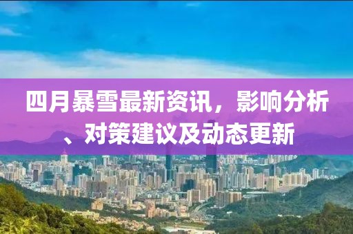 四月暴雪最新资讯，影响分析、对策建议及动态更新