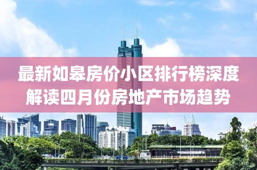 最新如皋房价小区排行榜深度解读四月份房地产市场趋势