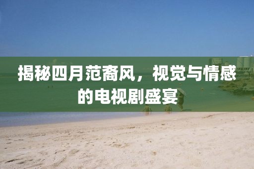 揭秘四月范裔风，视觉与情感的电视剧盛宴