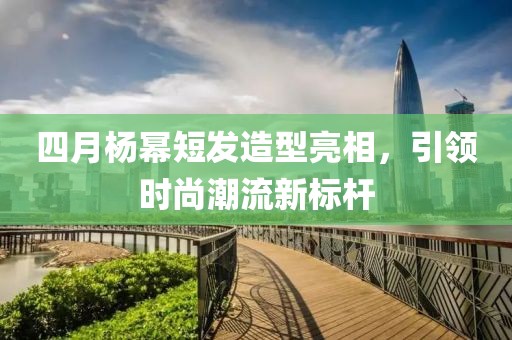 四月杨幂短发造型亮相，引领时尚潮流新标杆