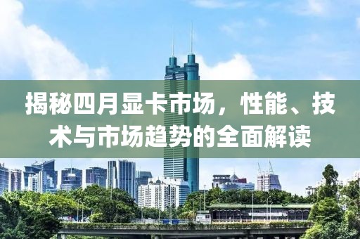 揭秘四月显卡市场，性能、技术与市场趋势的全面解读