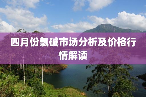 四月份氯碱市场分析及价格行情解读