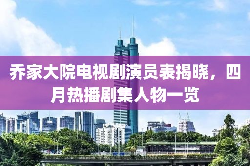 乔家大院电视剧演员表揭晓，四月热播剧集人物一览