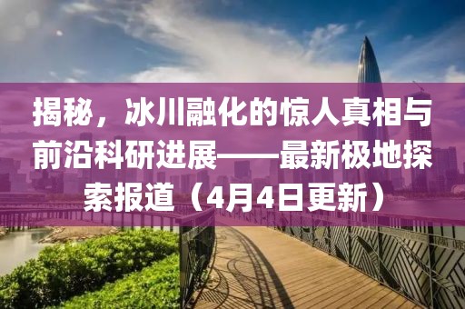揭秘，冰川融化的惊人真相与前沿科研进展——最新极地探索报道（4月4日更新）