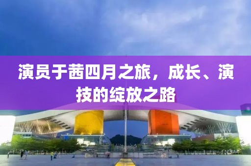 演员于茜四月之旅，成长、演技的绽放之路