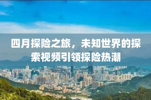 四月探险之旅，未知世界的探索视频引领探险热潮