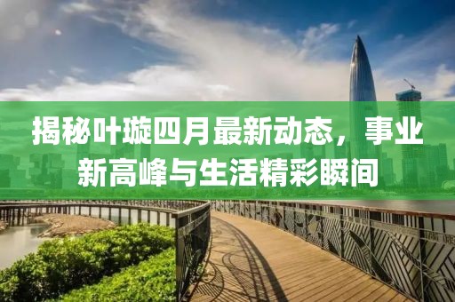 揭秘叶璇四月最新动态，事业新高峰与生活精彩瞬间