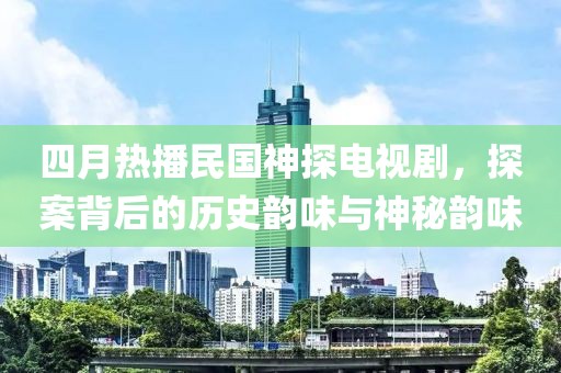 四月热播民国神探电视剧，探案背后的历史韵味与神秘韵味