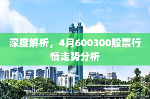 深度解析，4月600300股票行情走势分析