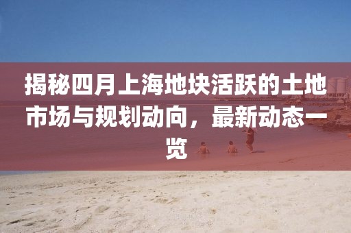 揭秘四月上海地块活跃的土地市场与规划动向，最新动态一览
