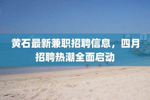 黄石最新兼职招聘信息，四月招聘热潮全面启动