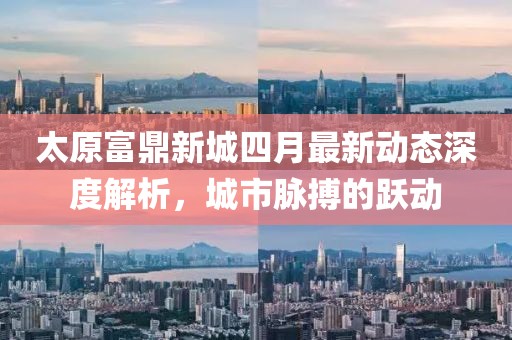 太原富鼎新城四月最新动态深度解析，城市脉搏的跃动