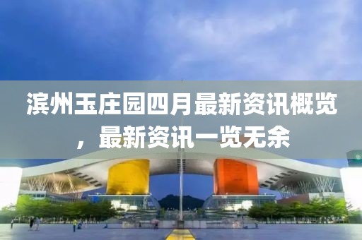 滨州玉庄园四月最新资讯概览，最新资讯一览无余