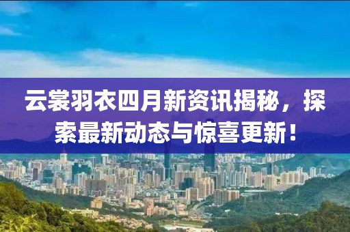 云裳羽衣四月新资讯揭秘，探索最新动态与惊喜更新！