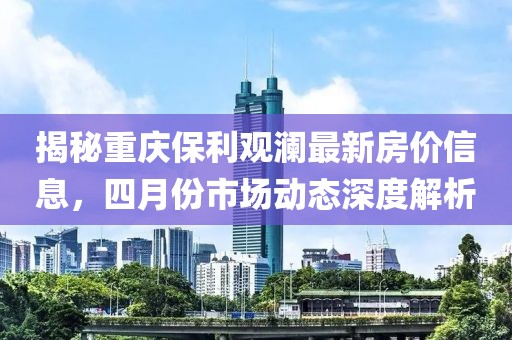 揭秘重庆保利观澜最新房价信息，四月份市场动态深度解析