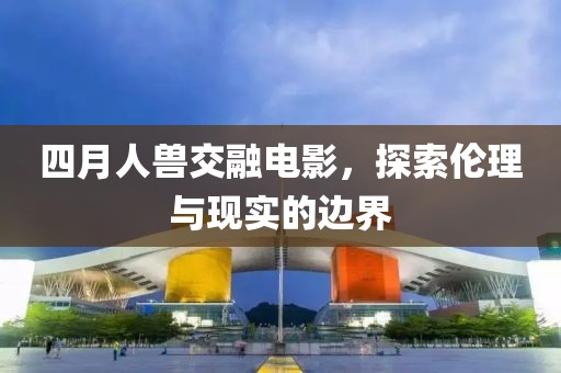 四月人兽交融电影，探索伦理与现实的边界