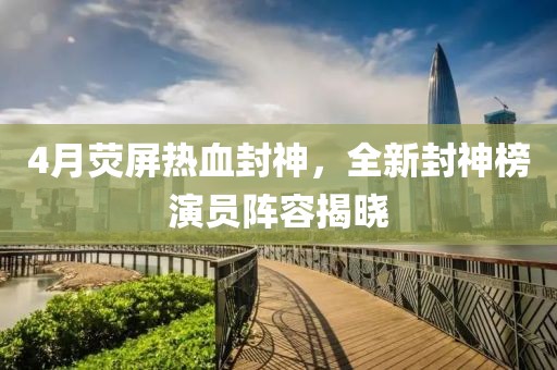 4月荧屏热血封神，全新封神榜演员阵容揭晓