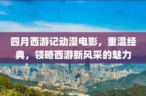 四月西游记动漫电影，重温经典，领略西游新风采的魅力