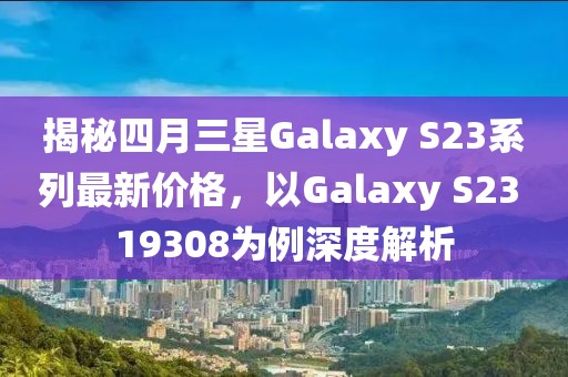 揭秘四月三星Galaxy S23系列最新价格，以Galaxy S23 19308为例深度解析