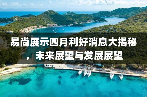 易尚展示四月利好消息大揭秘，未来展望与发展展望