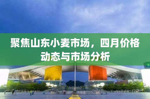 聚焦山东小麦市场，四月价格动态与市场分析