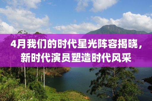 4月我们的时代星光阵容揭晓，新时代演员塑造时代风采