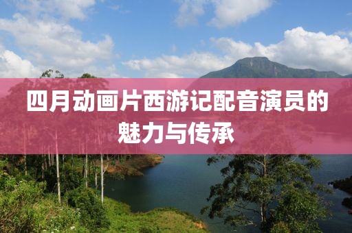 四月动画片西游记配音演员的魅力与传承