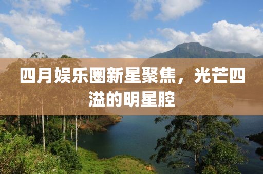 四月娱乐圈新星聚焦，光芒四溢的明星腔