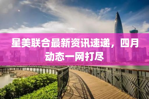 星美联合最新资讯速递，四月动态一网打尽