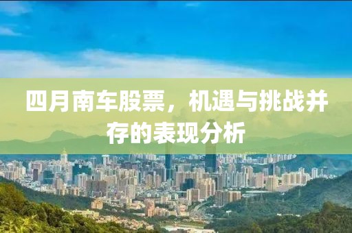四月南车股票，机遇与挑战并存的表现分析