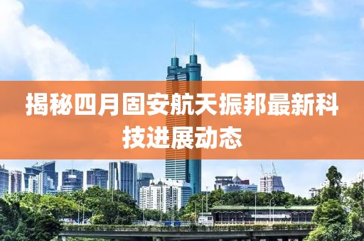 揭秘四月固安航天振邦最新科技进展动态
