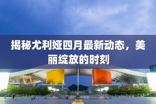 揭秘尤利娅四月最新动态，美丽绽放的时刻