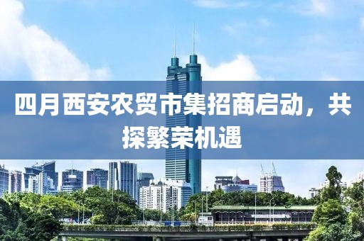 四月西安农贸市集招商启动，共探繁荣机遇