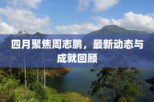 四月聚焦周志鹏，最新动态与成就回顾