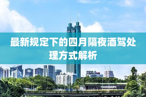 最新规定下的四月隔夜酒驾处理方式解析