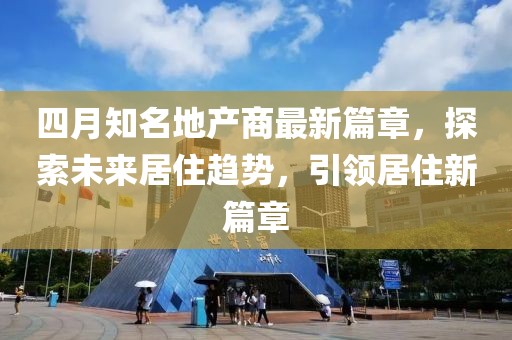 四月知名地产商最新篇章，探索未来居住趋势，引领居住新篇章