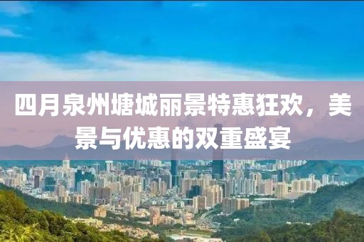 四月泉州塘城丽景特惠狂欢，美景与优惠的双重盛宴