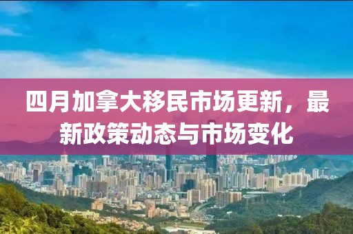 四月加拿大移民市场更新，最新政策动态与市场变化