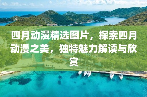 四月动漫精选图片，探索四月动漫之美，独特魅力解读与欣赏