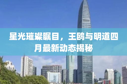 星光璀璨瞩目，王鸥与明道四月最新动态揭秘