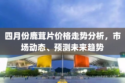 四月份鹿茸片价格走势分析，市场动态、预测未来趋势