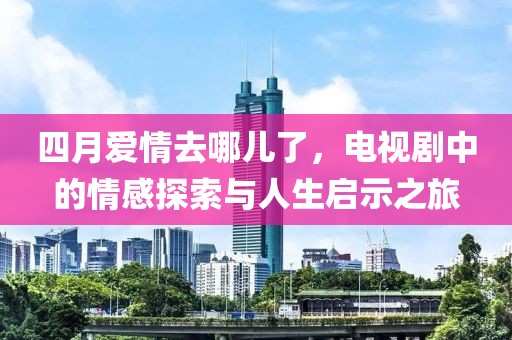 四月爱情去哪儿了，电视剧中的情感探索与人生启示之旅