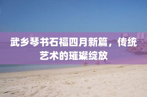 武乡琴书石福四月新篇，传统艺术的璀璨绽放