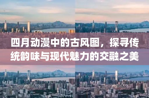 四月动漫中的古风图，探寻传统韵味与现代魅力的交融之美