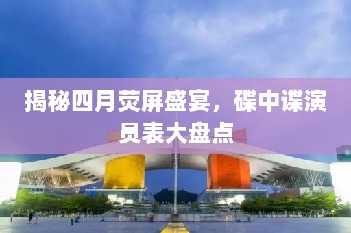 揭秘四月荧屏盛宴，碟中谍演员表大盘点